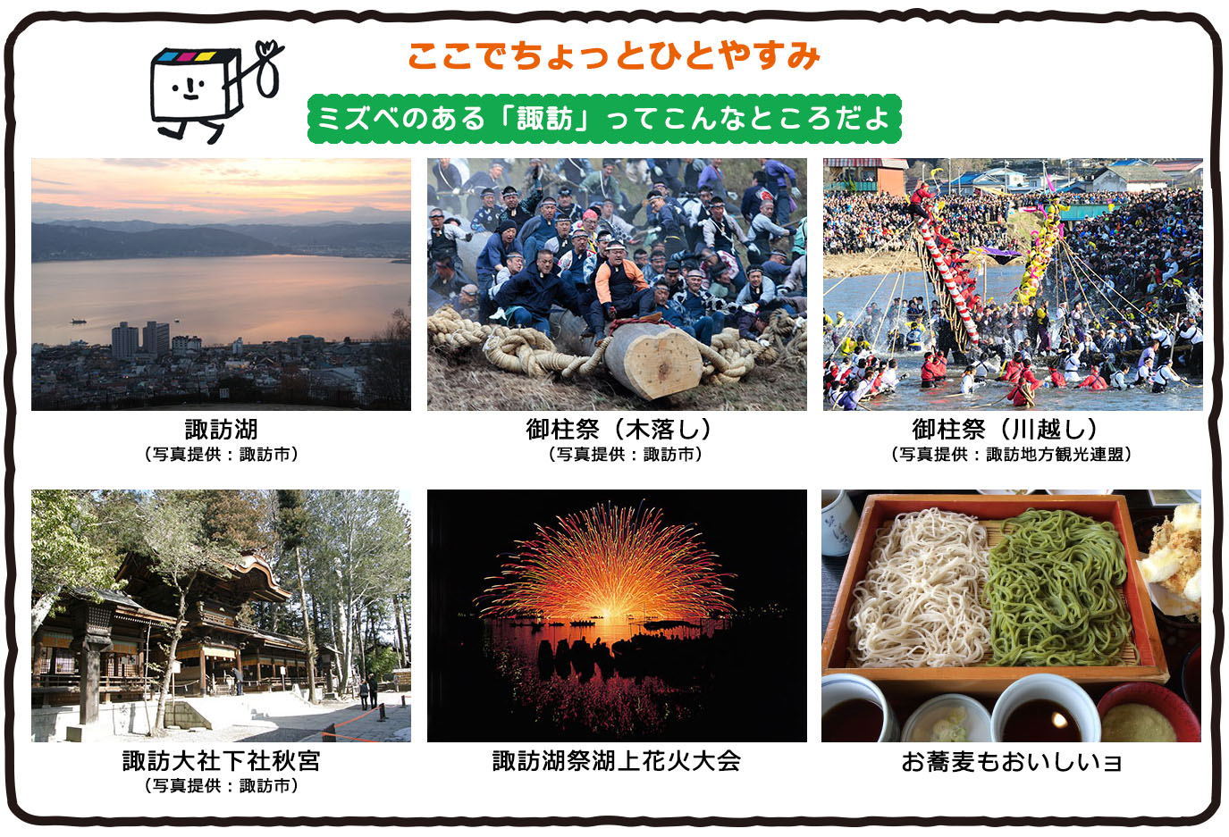 ここでちょっとひとやすみ。ミズベのある諏訪ってこんなところだよ。諏訪湖。御柱祭（木落とし）（川越し）、諏訪大社下社秋宮。諏訪湖祭湖上花火大会。お蕎麦もおいしいよ！